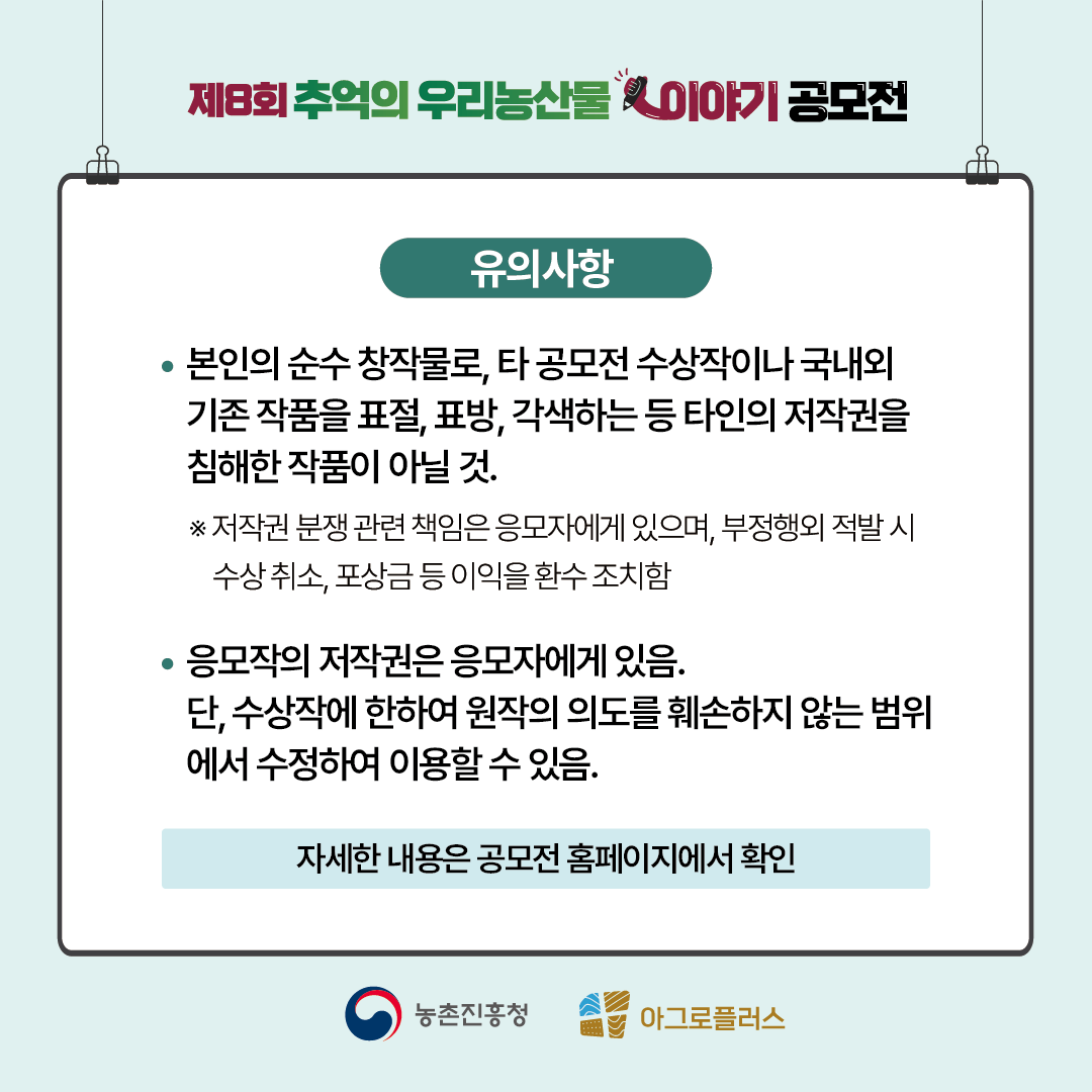 유의사항 본인의 순수 창작물로, 타 공모전 수상작이나 국내외 기존 작품을 표절, 표방, 각색하는 등 타인의 저작권을 침해하는 작품이 아닐 것. *저작권 분쟁 관련 책임은 응모자에게 있으며, 부정행위 적발 시 수상취소, 포상금 등 이익을 환수 조치함 응모자의 저작권은 응모자에게 있음. 단, 수상작에 한하여 원작의 의도를 훼손하지 않는 범위에서 수정하여 이용할 수 있음. 자세한 내용은 공모전 홈페이지에서 확인